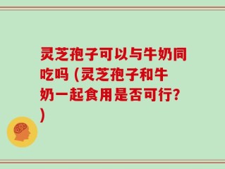 灵芝孢子可以与牛奶同吃吗 (灵芝孢子和牛奶一起食用是否可行？)