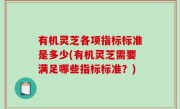 有机灵芝各项指标标准是多少(有机灵芝需要满足哪些指标标准？)