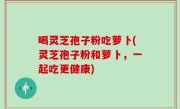 喝灵芝孢子粉吃萝卜(灵芝孢子粉和萝卜，一起吃更健康)