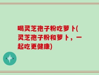 喝灵芝孢子粉吃萝卜(灵芝孢子粉和萝卜，一起吃更健康)