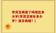李灵芝再婚了吗现在多少岁(李灵芝现年多少岁？是否再婚？)