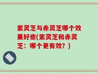 紫灵芝与赤灵芝哪个效果好些(紫灵芝和赤灵芝：哪个更有效？)
