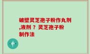 破壁灵芝孢子粉作丸剂,液剂 ？灵芝孢子粉制作法