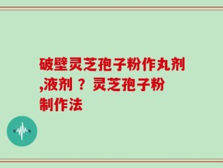 破壁灵芝孢子粉作丸剂,液剂 ？灵芝孢子粉制作法