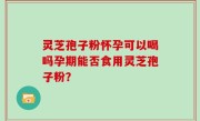 灵芝孢子粉怀孕可以喝吗孕期能否食用灵芝孢子粉？