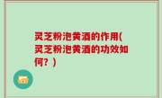 灵芝粉泡黄酒的作用(灵芝粉泡黄酒的功效如何？)