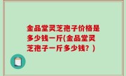 金品堂灵芝孢子价格是多少钱一斤(金品堂灵芝孢子一斤多少钱？)
