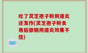 吃了灵芝孢子粉阴道炎还发作(灵芝孢子粉食用后撤销阴道炎效果不佳)
