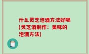 什么灵芝泡酒方法好喝(灵芝酒制作：美味的泡酒方法)