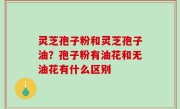 灵芝孢子粉和灵芝孢子油？孢子粉有油花和无油花有什么区别