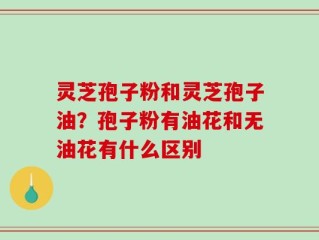 灵芝孢子粉和灵芝孢子油？孢子粉有油花和无油花有什么区别