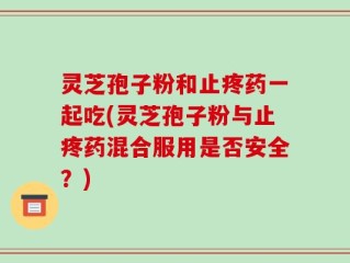 灵芝孢子粉和止疼药一起吃(灵芝孢子粉与止疼药混合服用是否安全？)