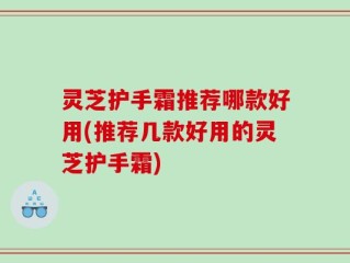 灵芝护手霜推荐哪款好用(推荐几款好用的灵芝护手霜)