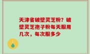 天津省破壁灵芝粉？破壁灵芝孢子粉每天服用几次，每次服多少