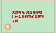 天然时光 灵芝孢子粉？什么是纯正的灵芝孢子粉