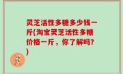 灵芝活性多糖多少钱一斤(淘宝灵芝活性多糖价格一斤，你了解吗？)