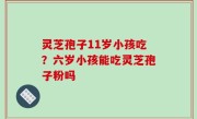 灵芝孢子11岁小孩吃？六岁小孩能吃灵芝孢子粉吗