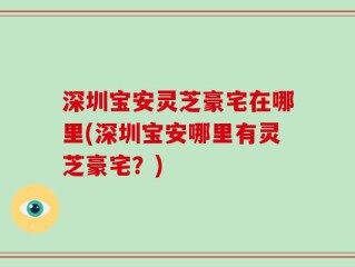 深圳宝安灵芝豪宅在哪里(深圳宝安哪里有灵芝豪宅？)