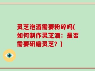 灵芝泡酒需要粉碎吗(如何制作灵芝酒：是否需要研磨灵芝？)