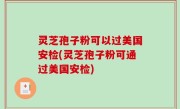灵芝孢子粉可以过美国安检(灵芝孢子粉可通过美国安检)