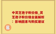 中灵芝孢子粉价格_灵芝孢子粉价格全面解析：影响因素与购买建议