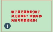 瑞子灵芝菌丝粉(瑞子灵芝菌丝粉：增强身体免疫力的自然选择)