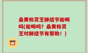 桑黄和灵芝肺结节能喝吗(能喝吗？桑黄和灵芝对肺结节有帮助！)
