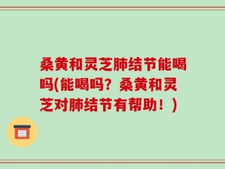 桑黄和灵芝肺结节能喝吗(能喝吗？桑黄和灵芝对肺结节有帮助！)