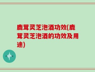 鹿茸灵芝泡酒功效(鹿茸灵芝泡酒的功效及用途)