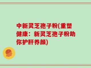 中新灵芝孢子粉(重塑健康：新灵芝孢子粉助你护肝养颜)