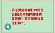 灵芝煲汤需要打碎吗怎么做(如何制作美味的灵芝汤？是否需要将灵芝打碎？)