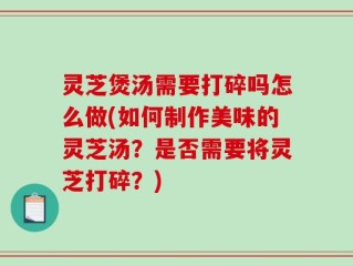 灵芝煲汤需要打碎吗怎么做(如何制作美味的灵芝汤？是否需要将灵芝打碎？)