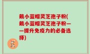 戴小蓝帽灵芝孢子粉(戴小蓝帽灵芝孢子粉——提升免疫力的必备选择)