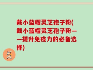 戴小蓝帽灵芝孢子粉(戴小蓝帽灵芝孢子粉——提升免疫力的必备选择)