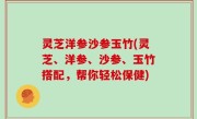 灵芝洋参沙参玉竹(灵芝、洋参、沙参、玉竹搭配，帮你轻松保健)