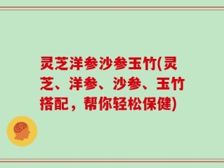 灵芝洋参沙参玉竹(灵芝、洋参、沙参、玉竹搭配，帮你轻松保健)
