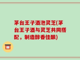 茅台王子酒泡灵芝(茅台王子酒与灵芝共同搭配，制造醇香佳酿)