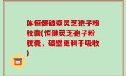 体恒健破壁灵芝孢子粉胶囊(恒健灵芝孢子粉胶囊，破壁更利于吸收)