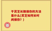 干灵芝长期保存的方法是什么(灵芝如何长时间保存？)