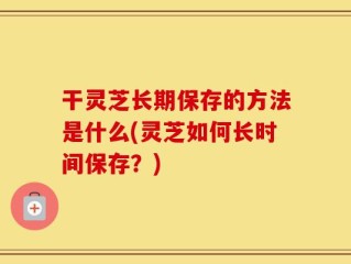 干灵芝长期保存的方法是什么(灵芝如何长时间保存？)