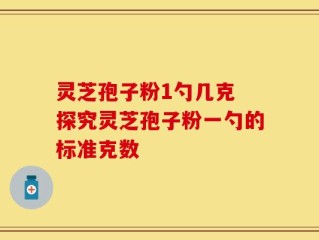 灵芝孢子粉1勺几克 探究灵芝孢子粉一勺的标准克数