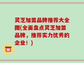 灵芝加盟品牌推荐大全图(全面盘点灵芝加盟品牌，推荐实力优秀的企业！)