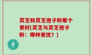 灵芝和灵芝孢子粉那个更好(灵芝与灵芝孢子粉：哪种更优？)