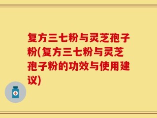 复方三七粉与灵芝孢子粉(复方三七粉与灵芝孢子粉的功效与使用建议)