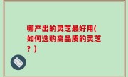 哪产出的灵芝最好用(如何选购高品质的灵芝？)