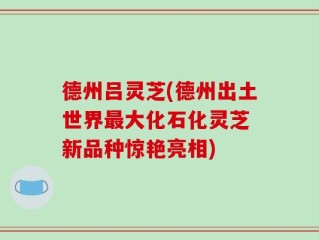 德州吕灵芝(德州出土世界最大化石化灵芝 新品种惊艳亮相)
