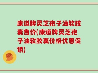 康道牌灵芝孢子油软胶囊售价(康道牌灵芝孢子油软胶囊价格优惠促销)