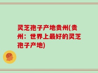 灵芝孢子产地贵州(贵州：世界上最好的灵芝孢子产地)