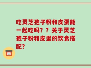 吃灵芝孢子粉和皮蛋能一起吃吗？？关于灵芝孢子粉和皮蛋的饮食搭配？