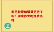 乾芝益灵破壁灵芝孢子粉:健康养生的优质选择